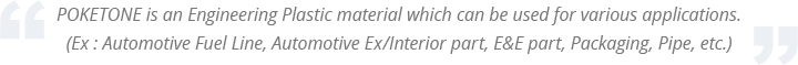 POKETONE is an Engineering Plastic material which can be used for various applications. (Ex : Automotive Fuel Line, Automotive Ex/Interior part, E&E part, Packaging, Pipe, etc.)
